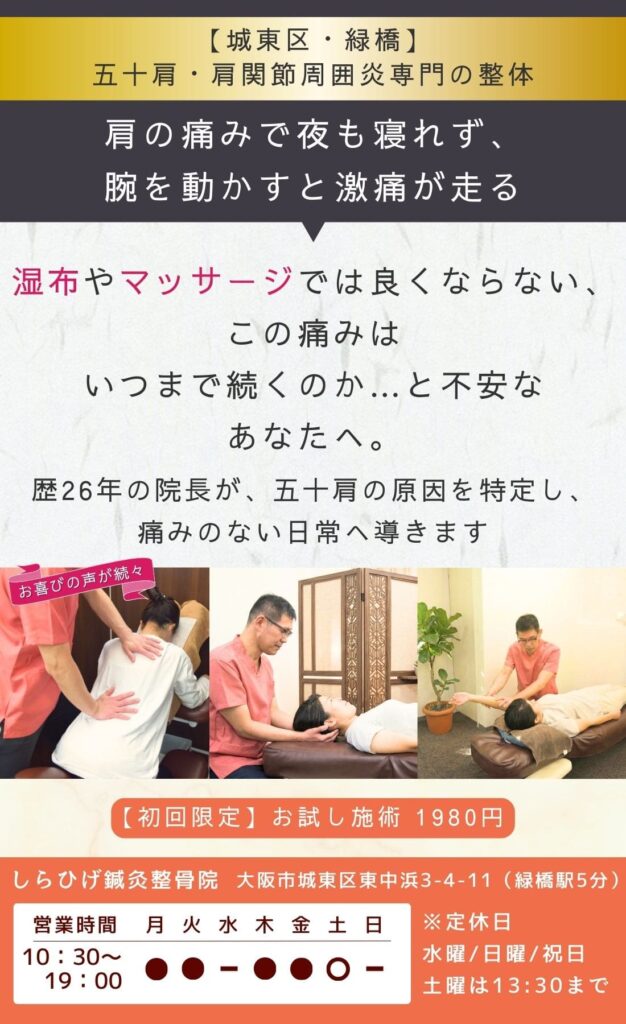 五十肩専門整体。肩の痛みで夜も寝れず、腕を動かすと激痛が走る。
湿布・マッサージでは良くならない。
この痛みはいつまで続くのか…と不安なあなたへ。
歴26年の院長が、五十肩の原因を特定し、痛みのない日常へ導きます。
城東区・緑橋のしらひげ鍼灸整骨院。初回お試し施術1980円。