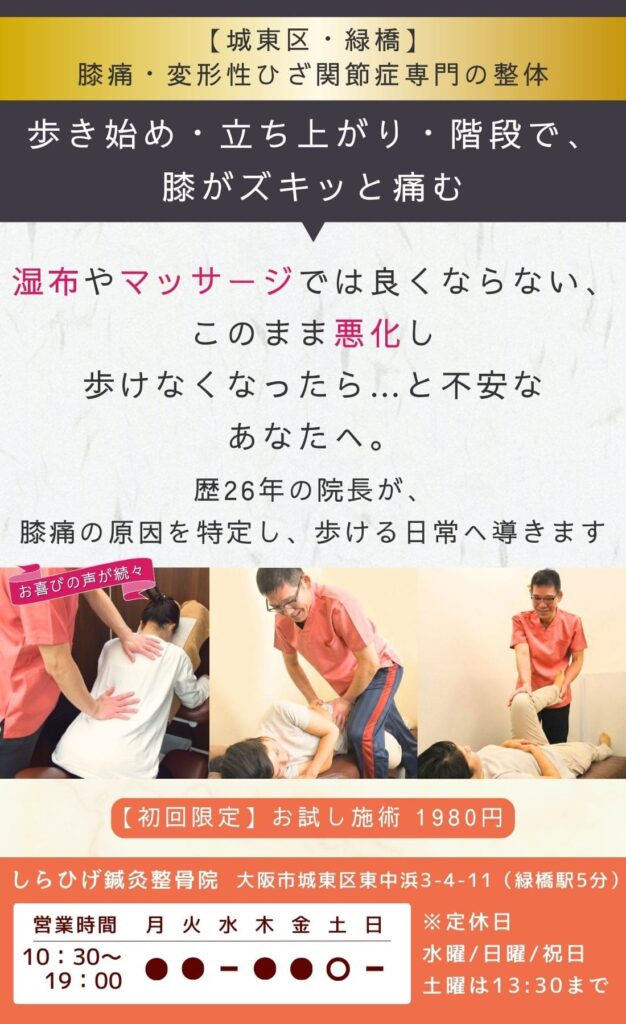 変形性膝関節症専門整体。歩き始め・立ち上がり・階段で膝がズキッと痛む。 湿布・マッサージでは良くならない。 このまま 悪化し動けなくならないか…と不安なあなたへ。 歴26年の院長が、膝痛の原因を特定し、歩ける日常へ導きます。 城東区・緑橋のしらひげ鍼灸整骨院