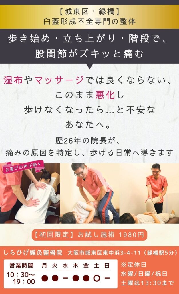 臼蓋形成不全専門整体。
歩き始め・立ち上がり・階段で、足の付け根がズキッと痛む。
このまま悪化し手術になるのでは…と不安なあなたへ。
手術前にできることがあります。
歴26年の院長が、痛みの原因を特定し、歩ける日常へ導きます。
城東区・緑橋のしらひげ鍼灸整骨院。初回お試し施術1980円。