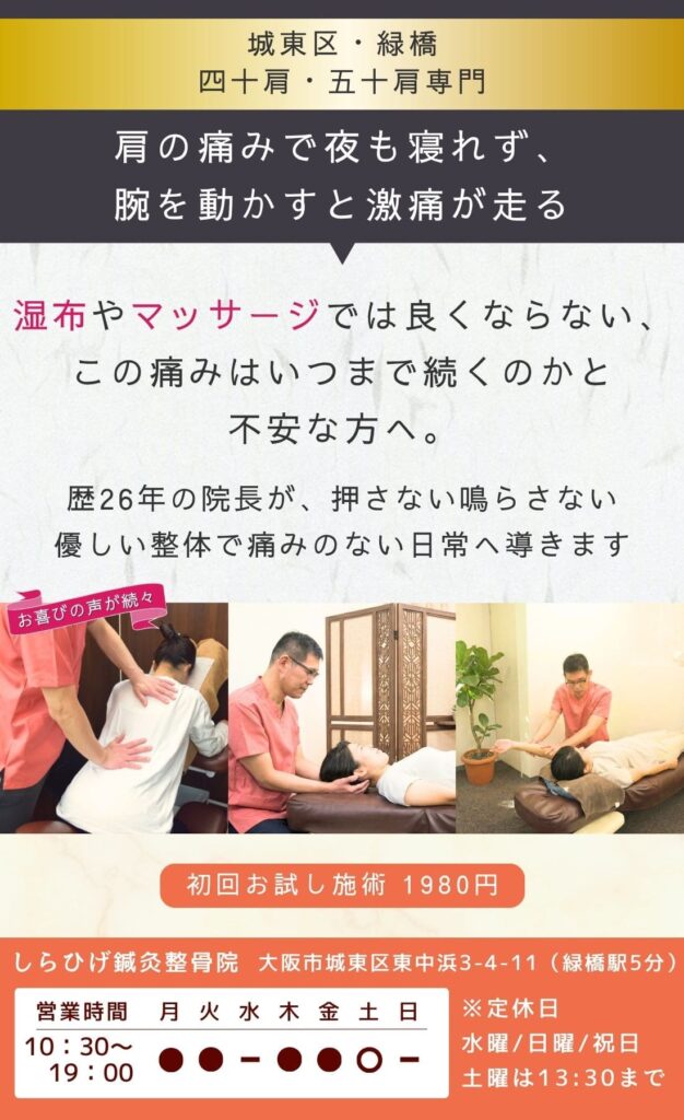 四十肩・五十肩専門の整骨院・整体院。肩の痛みで夜も寝れず、腕を動かすと激痛が走る。
湿布・マッサージでは良くならない。
この痛みはいつまで続くのか…と不安なあなたへ。
歴26年の院長が、五十肩の原因を特定し、痛みのない日常へ導きます。
城東区・緑橋のしらひげ鍼灸整骨院。初回お試し施術1980円。