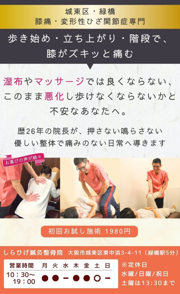 膝痛・変形性膝関節症専門の整骨院・整体院。歩き始め・立ち上がり・階段で膝がズキッと痛む。 湿布・マッサージでは良くならない。 このまま 悪化し動けなくならないか…と不安なあなたへ。 歴26年の院長が、膝痛の原因を特定し、歩ける日常へ導きます。 城東区・緑橋のしらひげ鍼灸整骨院